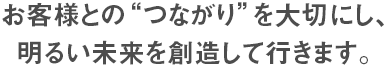 お客様との”つながり”を大切にし、明るい未来を創造して行きます。